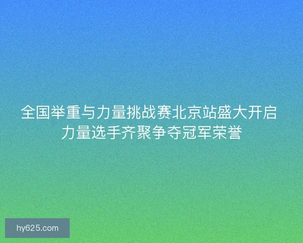 全国举重与力量挑战赛北京站盛大开启 力量选手齐聚争夺冠军荣誉