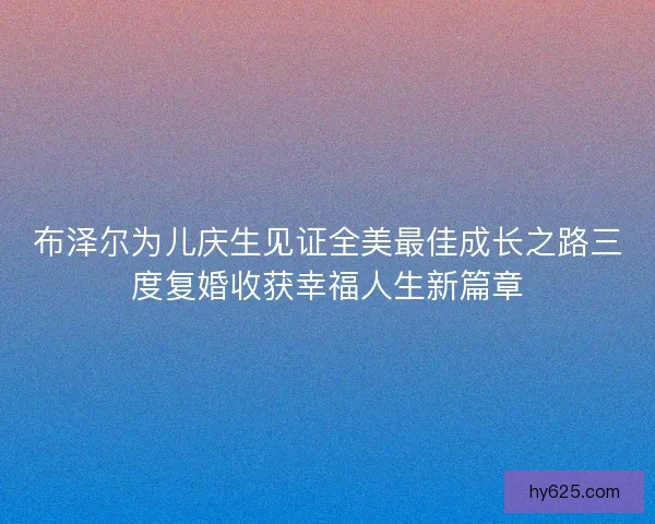 布泽尔为儿庆生见证全美最佳成长之路三度复婚收获幸福人生新篇章