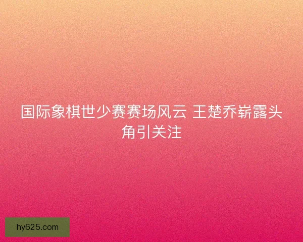 国际象棋世少赛赛场风云 王楚乔崭露头角引关注