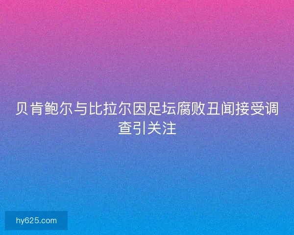 贝肯鲍尔与比拉尔因足坛腐败丑闻接受调查引关注 贝肯鲍尔与比拉尔因足坛腐败丑闻接受调查引关注