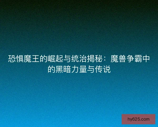 恐惧魔王的崛起与统治揭秘：魔兽争霸中的黑暗力量与传说