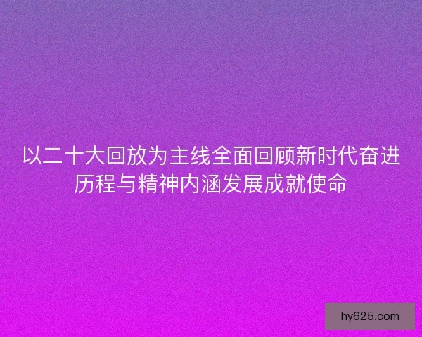 以二十大回放为主线全面回顾新时代奋进历程与精神内涵发展成就使命 以二十大回放为主线全面回顾新时代奋进历程与精神内涵发展成就使命