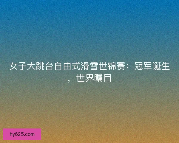 女子大跳台自由式滑雪世锦赛：冠军诞生，世界瞩目