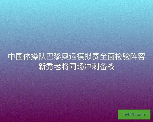中国体操队巴黎奥运模拟赛全面检验阵容新秀老将同场冲刺备战