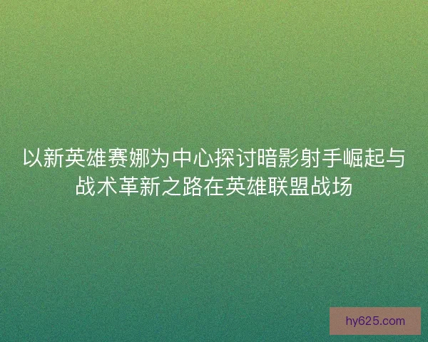 以新英雄赛娜为中心探讨暗影射手崛起与战术革新之路在英雄联盟战场