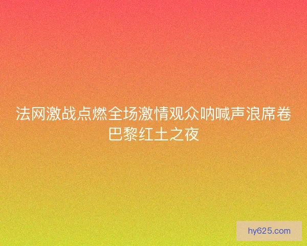 法网激战点燃全场激情观众呐喊声浪席卷巴黎红土之夜