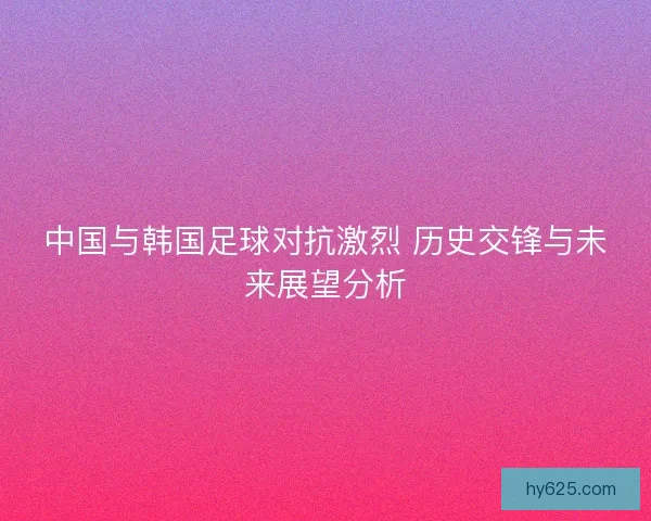 中国与韩国足球对抗激烈 历史交锋与未来展望分析