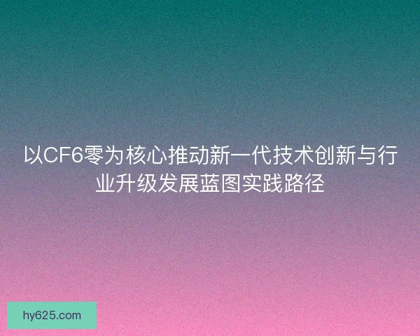 以CF6零为核心推动新一代技术创新与行业升级发展蓝图实践路径