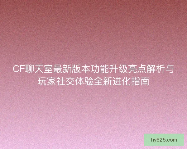CF聊天室最新版本功能升级亮点解析与玩家社交体验全新进化指南