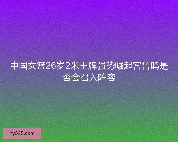 中国女篮26岁2米王牌强势崛起宫鲁鸣是否会召入阵容