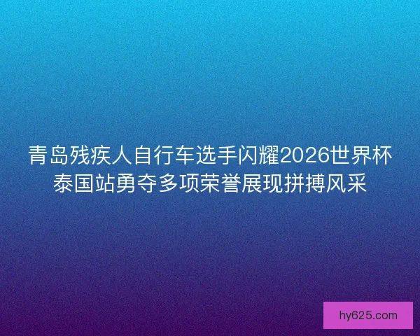 青岛残疾人自行车选手闪耀2026世界杯泰国站勇夺多项荣誉展现拼搏风采