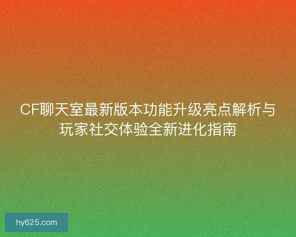 CF聊天室最新版本功能升级亮点解析与玩家社交体验全新进化指南