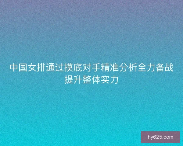 中国女排通过摸底对手精准分析全力备战提升整体实力