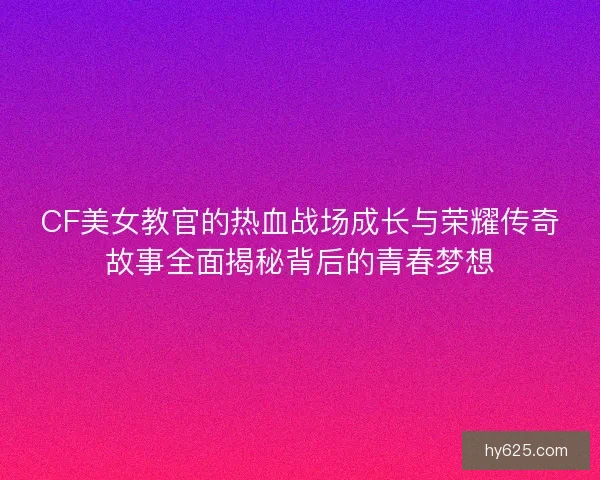 CF美女教官的热血战场成长与荣耀传奇故事全面揭秘背后的青春梦想
