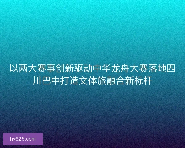 以两大赛事创新驱动中华龙舟大赛落地四川巴中打造文体旅融合新标杆